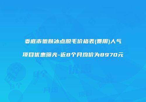 娄底市嫩肤冰点脱毛价格表(费用)人气项目优惠曝光-近8个月均价为8970元