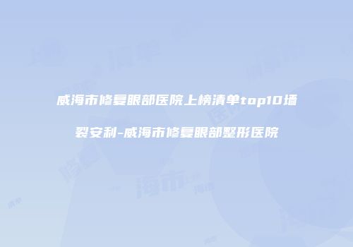 威海市修复眼部医院上榜清单top10墙裂安利-威海市修复眼部整形医院