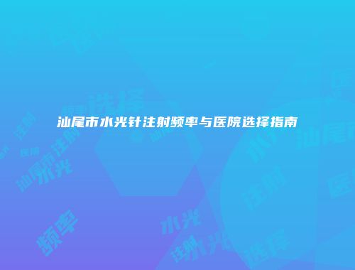 汕尾市水光针注射频率与医院选择指南