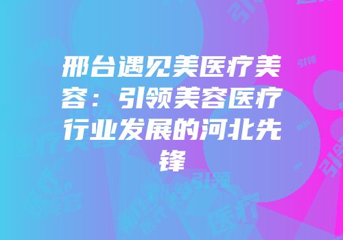 邢台遇见美医疗美容：引领美容医疗行业发展的河北先锋