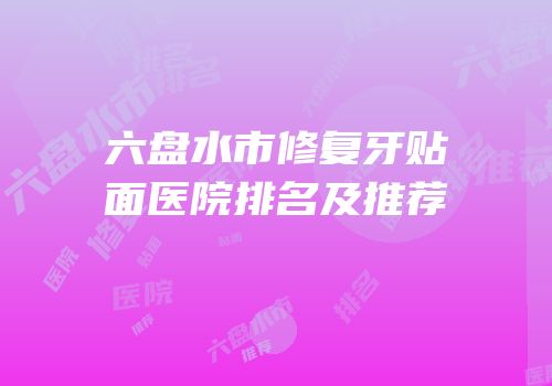 六盘水市修复牙贴面医院排名及推荐