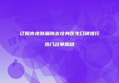 辽阳市皮肤磨削去纹身医生口碑排行热门名单揭晓