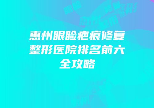 惠州眼睑疤痕修复整形医院排名前六全攻略