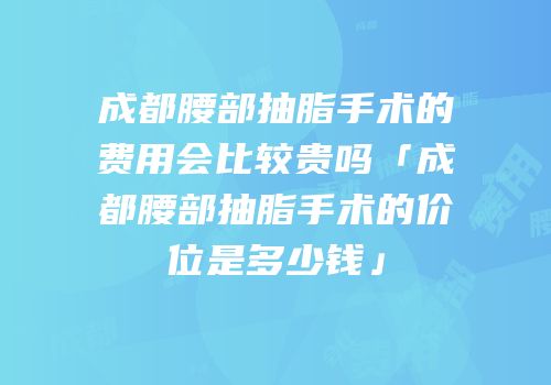 成都腰部抽脂手术的费用会比较贵吗「成都腰部抽脂手术的价位是多少钱」