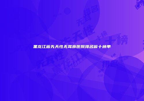 黑龙江省先天性无耳廓医院排名前十榜单
