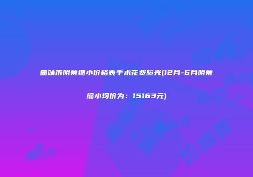 曲靖市阴蒂缩小价格表手术花费曝光(12月-6月阴蒂缩小均价为：15163元)