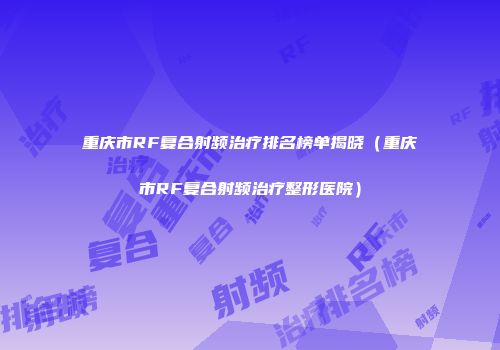重庆市RF复合射频治疗排名榜单揭晓（重庆市RF复合射频治疗整形医院）