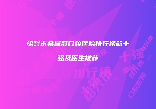 绍兴市金属冠口腔医院排行榜前十强及医生推荐