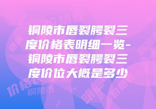 铜陵市唇裂腭裂三度价格表明细一览-铜陵市唇裂腭裂三度价位大概是多少