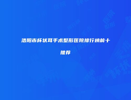 洛阳市杯状耳手术整形医院排行榜前十推荐