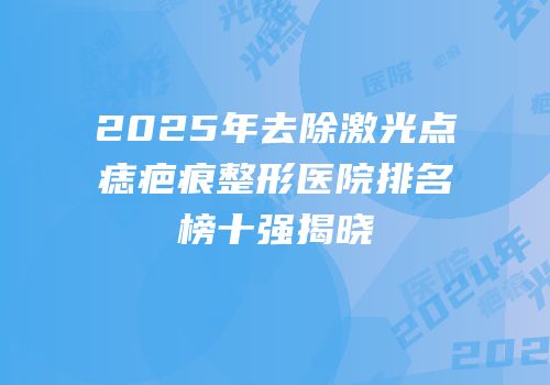 2025年去除激光点痣疤痕整形医院排名榜十强揭晓