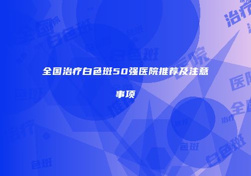 全国治疗白色斑50强医院推荐及注意事项
