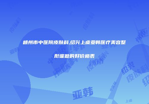 嵊州市中医院皮肤科,绍兴上虞亚韩医疗美容整形谁做的好价格表