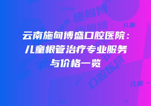 云南施甸博盛口腔医院：儿童根管治疗专业服务与价格一览