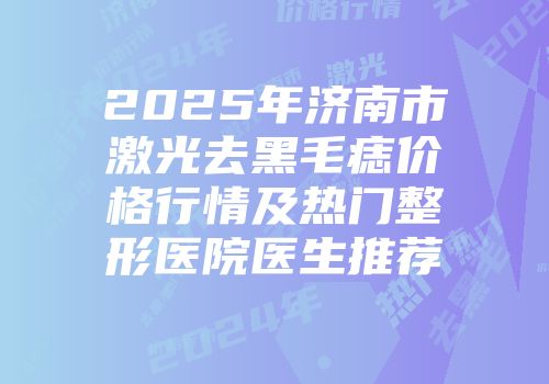 2025年济南市激光去黑毛痣价格行情及热门整形医院医生推荐
