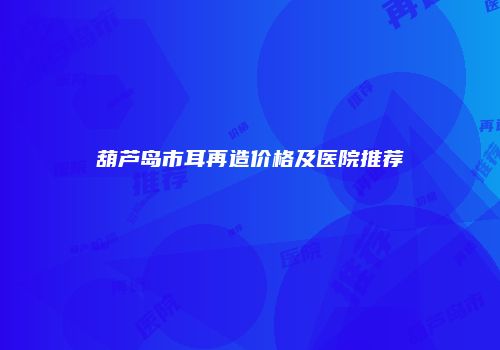 葫芦岛市耳再造价格及医院推荐