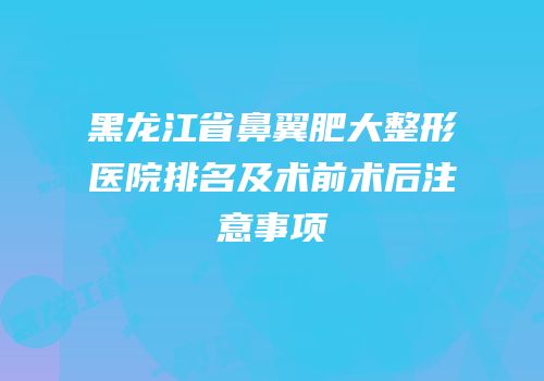 黑龙江省鼻翼肥大整形医院排名及术前术后注意事项