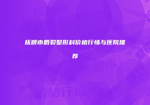 抚顺市唇裂整形科价格行情与医院推荐
