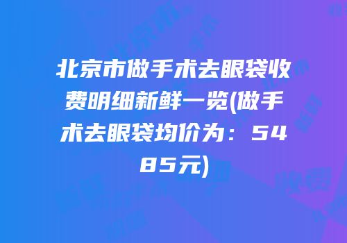 北京市做手术去眼袋收费明细新鲜一览(做手术去眼袋均价为：5485元)