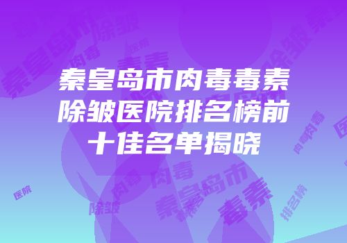 秦皇岛市肉毒毒素除皱医院排名榜前十佳名单揭晓