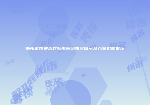 亳州市秃顶治疗整形医院排名前三及八家机构推荐