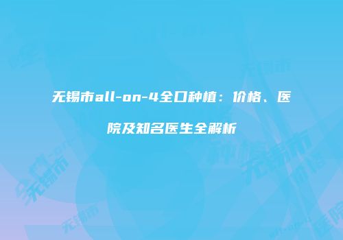 无锡市all-on-4全口种植：价格、医院及知名医生全解析
