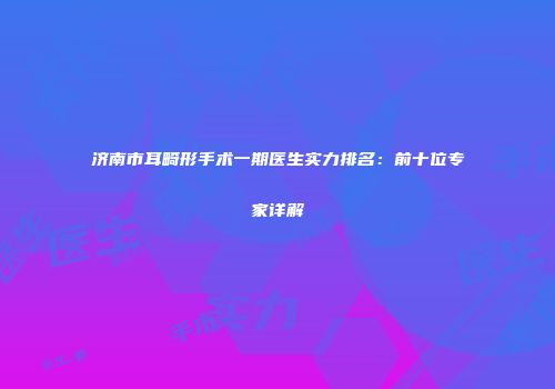济南市耳畸形手术一期医生实力排名：前十位专家详解