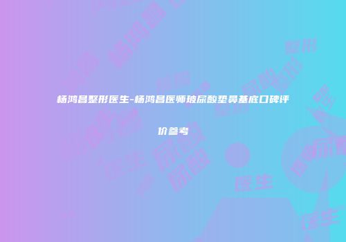 杨鸿昌整形医生-杨鸿昌医师玻尿酸垫鼻基底口碑评价参考