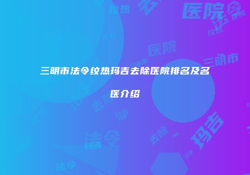 三明市法令纹热玛吉去除医院排名及名医介绍
