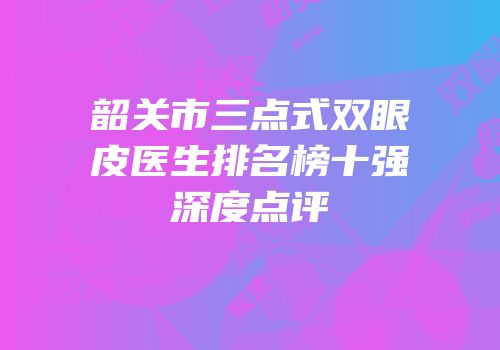 韶关市三点式双眼皮医生排名榜十强深度点评