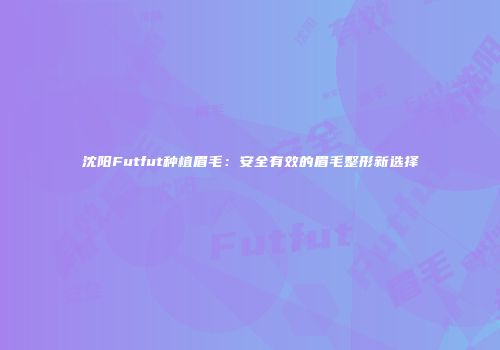 沈阳Futfut种植眉毛：安全有效的眉毛整形新选择