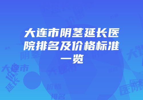 大连市阴茎延长医院排名及价格标准一览