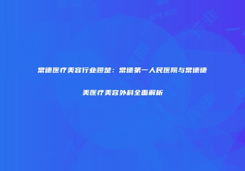 常德医疗美容行业翘楚：常德第一人民医院与常德德美医疗美容外科全面解析