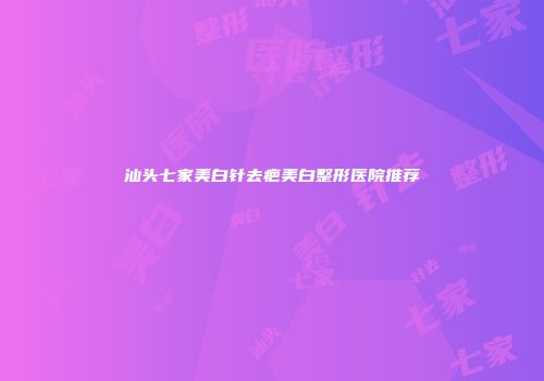 汕头七家美白针去疤美白整形医院推荐