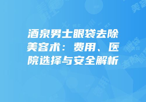 酒泉男士眼袋去除美容术：费用、医院选择与安全解析