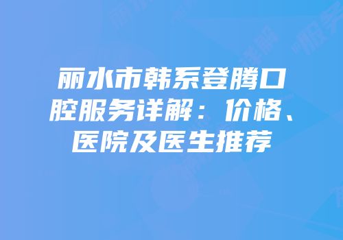 丽水市韩系登腾口腔服务详解：价格、医院及医生推荐