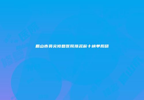 眉山市鼻尖修复医院排名前十榜单揭晓