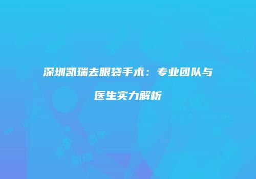 深圳凯瑞去眼袋手术：专业团队与医生实力解析