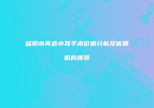 益阳市再造小耳手术价格分析及优质机构推荐