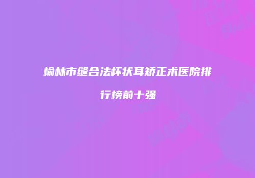 榆林市缝合法杯状耳矫正术医院排行榜前十强