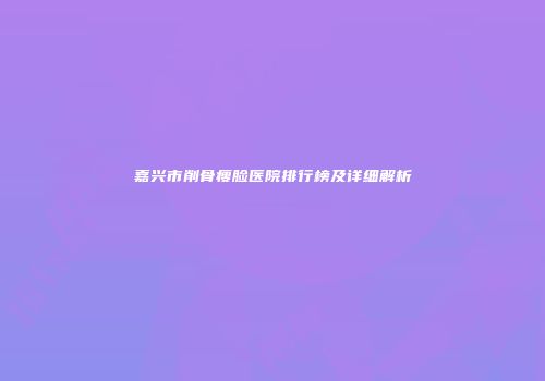 嘉兴市削骨瘦脸医院排行榜及详细解析