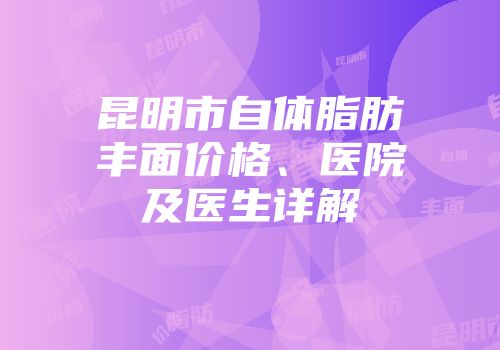 昆明市自体脂肪丰面价格、医院及医生详解