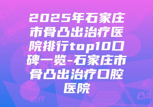 2025年石家庄市骨凸出治疗医院排行top10口碑一览-石家庄市骨凸出治疗口腔医院