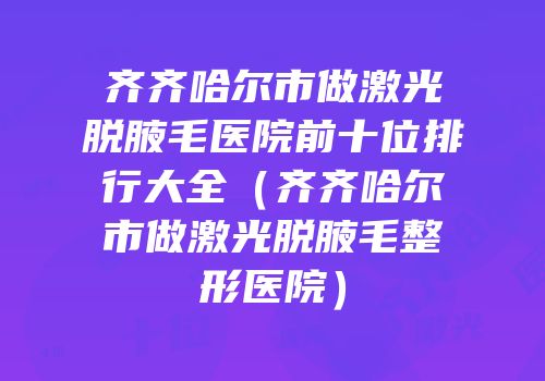 齐齐哈尔市做激光脱腋毛医院前十位排行大全（齐齐哈尔市做激光脱腋毛整形医院）