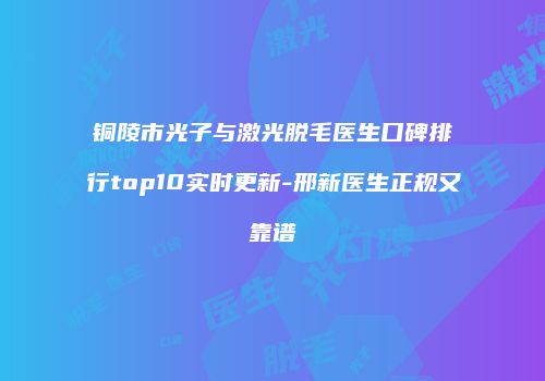 铜陵市光子与激光脱毛医生口碑排行top10实时更新-邢新医生正规又靠谱