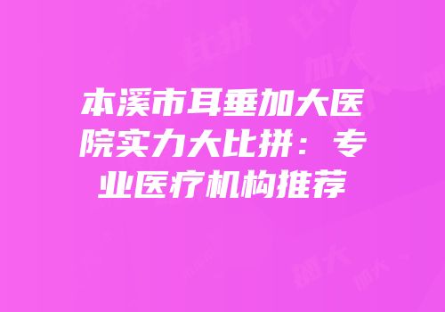 本溪市耳垂加大医院实力大比拼：专业医疗机构推荐
