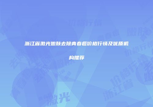 浙江省激光嫩肤去除青春痘价格行情及优质机构推荐