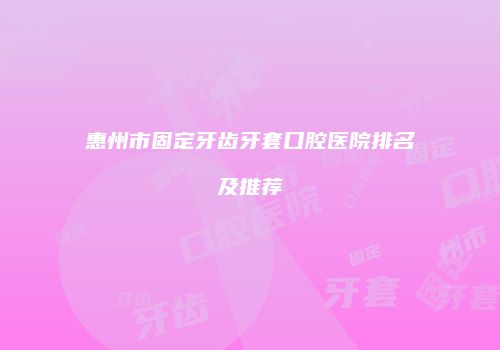 惠州市固定牙齿牙套口腔医院排名及推荐