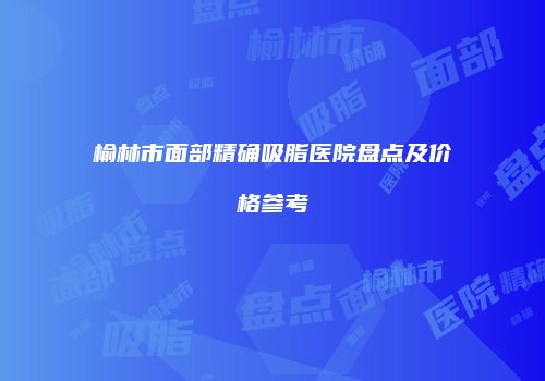 榆林市面部精确吸脂医院盘点及价格参考