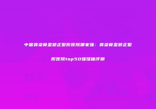 中国鼻梁骨歪矫正整形医院哪家强：鼻梁骨歪矫正整形医院top50强媒体评测